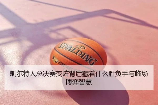 凯尔特人总决赛变阵背后藏着什么胜负手与临场博弈智慧
